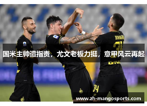 国米主帅遭指责，尤文老板力挺，意甲风云再起