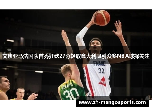 文班亚马法国队首秀狂砍27分轻取意大利吸引众多NBA球探关注